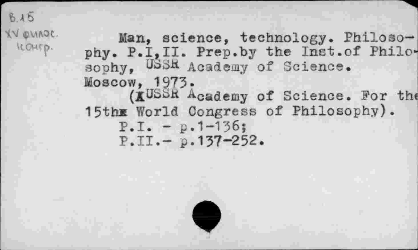 ﻿was
lx/ $u/\oc.
\COMtp.
Man, science, technology. Philosophy. P.1,11. Prep.by the Inst.of Philo* sophy, tfbSH Academy of Science.
Moscow, 1973.
(jUSSR Acajemy of Science. Por the 15th* World Congress of Philosophy).
P.I. - p.1-136;
P.II.- p.137-252.